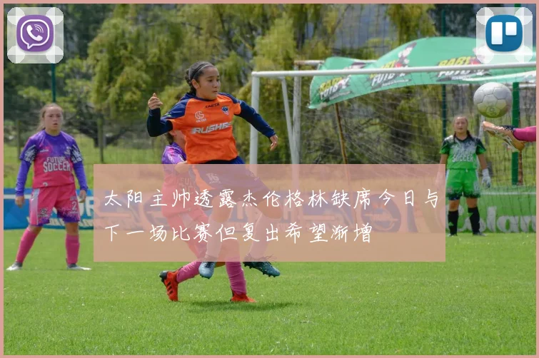 太阳主帅透露杰伦格林缺席今日与下一场比赛但复出希望渐增